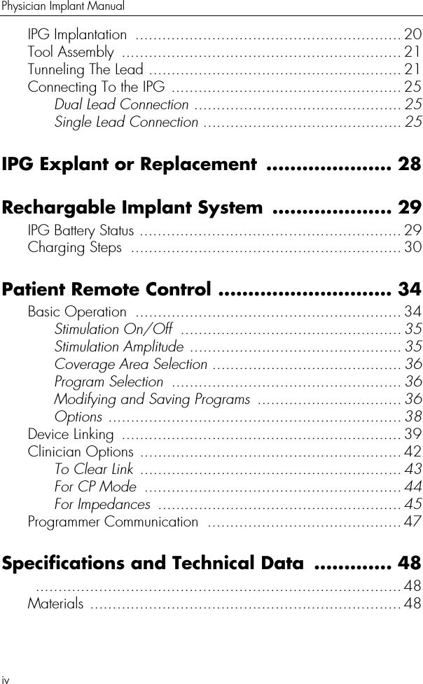 ivPhysician Implant ManualIPG Implantation  ........................................................... 20Tool Assembly  .............................................................. 21Tunneling The Lead ........................................................ 21Connecting To the IPG ...................................................25Dual Lead Connection .............................................. 25Single Lead Connection ............................................25IPG Explant or Replacement ..................... 28Rechargable Implant System .................... 29IPG Battery Status .......................................................... 29Charging Steps  ............................................................ 30Patient Remote Control ............................. 34Basic Operation  ........................................................... 34Stimulation On/Off  ................................................. 35Stimulation Amplitude ...............................................35Coverage Area Selection ..........................................36Program Selection  ................................................... 36Modifying and Saving Programs  ................................36Options ................................................................. 38Device Linking  ..............................................................39Clinician Options ..........................................................42To Clear Link  .......................................................... 43For CP Mode  ......................................................... 44For Impedances  ...................................................... 45Programmer Communication  ...........................................47Specifications and Technical Data  ............. 48 .................................................................................48Materials .....................................................................48