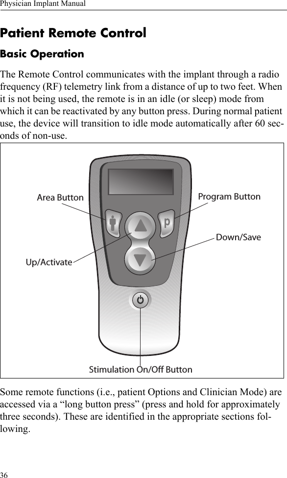 36Physician Implant ManualPatient Remote ControlBasic OperationThe Remote Control communicates with the implant through a radio frequency (RF) telemetry link from a distance of up to two feet. When it is not being used, the remote is in an idle (or sleep) mode from which it can be reactivated by any button press. During normal patient use, the device will transition to idle mode automatically after 60 sec-onds of non-use. Some remote functions (i.e., patient Options and Clinician Mode) are accessed via a “long button press” (press and hold for approximately three seconds). These are identified in the appropriate sections fol-lowing.Program ButtonArea ButtonStimulation On/Off ButtonUp/ActivateDown/Save