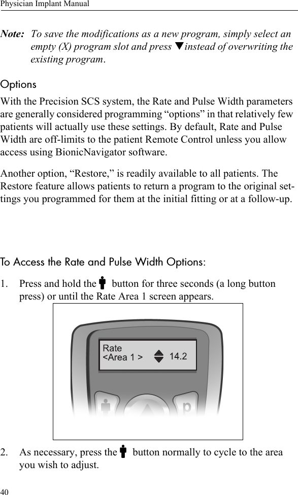 40Physician Implant ManualNote: To save the modifications as a new program, simply select an empty (X) program slot and press Tinstead of overwriting the existing program.Options With the Precision SCS system, the Rate and Pulse Width parameters are generally considered programming “options” in that relatively few patients will actually use these settings. By default, Rate and Pulse Width are off-limits to the patient Remote Control unless you allow access using BionicNavigator software.Another option, “Restore,” is readily available to all patients. The Restore feature allows patients to return a program to the original set-tings you programmed for them at the initial fitting or at a follow-up. To Access the Rate and Pulse Width Options:1. Press and hold the Cbutton for three seconds (a long button press) or until the Rate Area 1 screen appears.2. As necessary, press the Cbutton normally to cycle to the area you wish to adjust. 