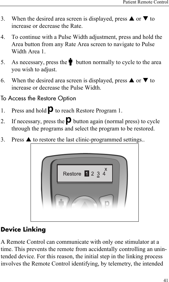 Patient Remote Control413. When the desired area screen is displayed, press S or T to increase or decrease the Rate. 4. To continue with a Pulse Width adjustment, press and hold the Area button from any Rate Area screen to navigate to Pulse Width Area 1. 5. As necessary, press the Cbutton normally to cycle to the area you wish to adjust. 6. When the desired area screen is displayed, press S or T to increase or decrease the Pulse Width.To Access the Restore Option1. Press and hold Dto reach Restore Program 1.2. If necessary, press the Dbutton again (normal press) to cycle through the programs and select the program to be restored.3. Press S to restore the last clinic-programmed settings..Device LinkingA Remote Control can communicate with only one stimulator at a time. This prevents the remote from accidentally controlling an unin-tended device. For this reason, the initial step in the linking process involves the Remote Control identifying, by telemetry, the intended 