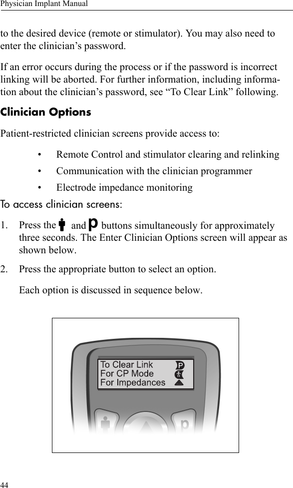 44Physician Implant Manualto the desired device (remote or stimulator). You may also need to enter the clinician’s password. If an error occurs during the process or if the password is incorrect linking will be aborted. For further information, including informa-tion about the clinician’s password, see “To Clear Link” following. Clinician OptionsPatient-restricted clinician screens provide access to:• Remote Control and stimulator clearing and relinking• Communication with the clinician programmer • Electrode impedance monitoring To access clinician screens:1. Press the Cand Dbuttons simultaneously for approximately three seconds. The Enter Clinician Options screen will appear as shown below. 2. Press the appropriate button to select an option. Each option is discussed in sequence below.