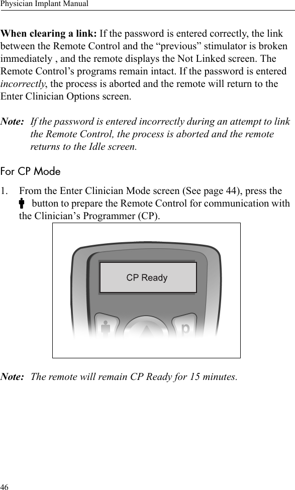 46Physician Implant ManualWhen clearing a link: If the password is entered correctly, the link between the Remote Control and the “previous” stimulator is broken immediately , and the remote displays the Not Linked screen. The Remote Control’s programs remain intact. If the password is entered incorrectly, the process is aborted and the remote will return to the Enter Clinician Options screen. Note: If the password is entered incorrectly during an attempt to link the Remote Control, the process is aborted and the remote returns to the Idle screen.For CP Mode1. From the Enter Clinician Mode screen (See page 44), press the C button to prepare the Remote Control for communication with the Clinician’s Programmer (CP). Note: The remote will remain CP Ready for 15 minutes.