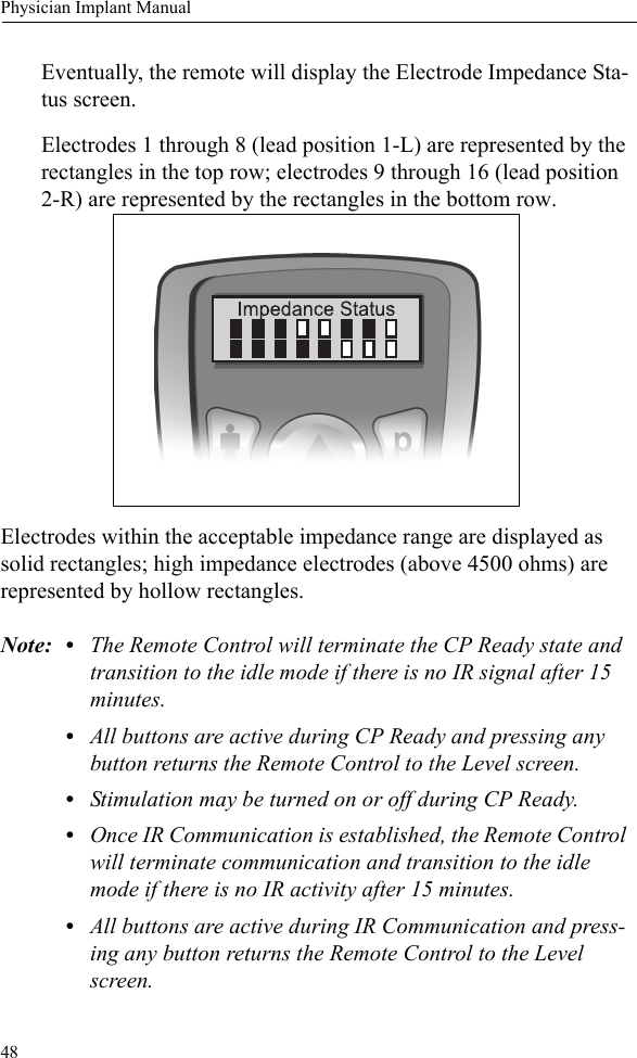 48Physician Implant ManualEventually, the remote will display the Electrode Impedance Sta-tus screen.Electrodes 1 through 8 (lead position 1-L) are represented by the rectangles in the top row; electrodes 9 through 16 (lead position 2-R) are represented by the rectangles in the bottom row. Electrodes within the acceptable impedance range are displayed as solid rectangles; high impedance electrodes (above 4500 ohms) are represented by hollow rectangles.Note: • The Remote Control will terminate the CP Ready state and transition to the idle mode if there is no IR signal after 15 minutes.•All buttons are active during CP Ready and pressing any button returns the Remote Control to the Level screen.•Stimulation may be turned on or off during CP Ready.•Once IR Communication is established, the Remote Control will terminate communication and transition to the idle mode if there is no IR activity after 15 minutes.•All buttons are active during IR Communication and press-ing any button returns the Remote Control to the Level screen.