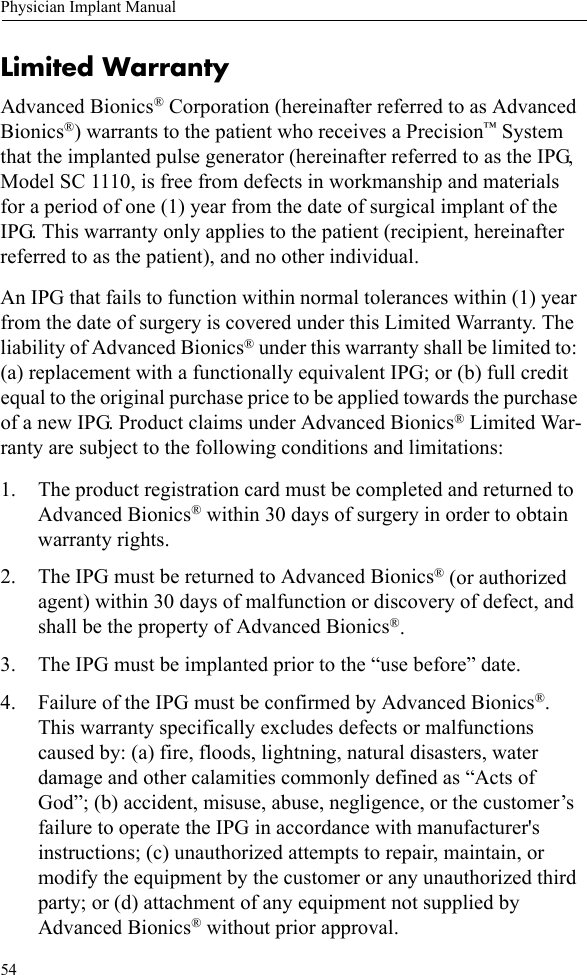 54Physician Implant ManualLimited WarrantyAdvanced Bionics® Corporation (hereinafter referred to as Advanced Bionics®) warrants to the patient who receives a Precision™ System that the implanted pulse generator (hereinafter referred to as the IPG, Model SC 1110, is free from defects in workmanship and materials for a period of one (1) year from the date of surgical implant of the IPG. This warranty only applies to the patient (recipient, hereinafter referred to as the patient), and no other individual.An IPG that fails to function within normal tolerances within (1) year from the date of surgery is covered under this Limited Warranty. The liability of Advanced Bionics® under this warranty shall be limited to: (a) replacement with a functionally equivalent IPG; or (b) full credit equal to the original purchase price to be applied towards the purchase of a new IPG. Product claims under Advanced Bionics® Limited War-ranty are subject to the following conditions and limitations:1. The product registration card must be completed and returned to Advanced Bionics® within 30 days of surgery in order to obtain warranty rights.2. The IPG must be returned to Advanced Bionics® (or authorized agent) within 30 days of malfunction or discovery of defect, and shall be the property of Advanced Bionics®.3. The IPG must be implanted prior to the “use before” date.4. Failure of the IPG must be confirmed by Advanced Bionics®. This warranty specifically excludes defects or malfunctions caused by: (a) fire, floods, lightning, natural disasters, water damage and other calamities commonly defined as “Acts of God”; (b) accident, misuse, abuse, negligence, or the customer’s failure to operate the IPG in accordance with manufacturer&apos;s instructions; (c) unauthorized attempts to repair, maintain, or modify the equipment by the customer or any unauthorized third party; or (d) attachment of any equipment not supplied by Advanced Bionics® without prior approval.