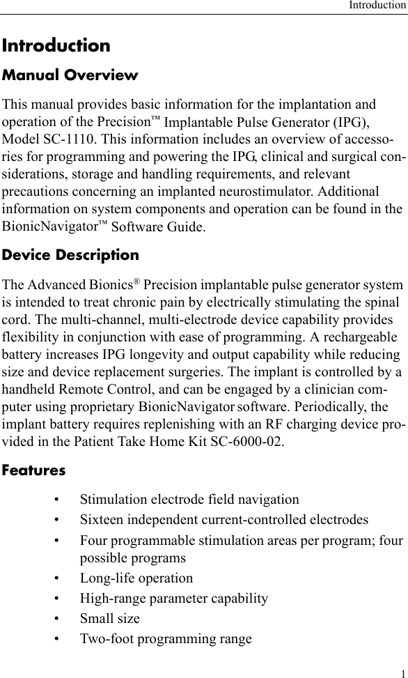 Introduction1IntroductionManual OverviewThis manual provides basic information for the implantation and operation of the Precision™ Implantable Pulse Generator (IPG), Model SC-1110. This information includes an overview of accesso-ries for programming and powering the IPG, clinical and surgical con-siderations, storage and handling requirements, and relevant precautions concerning an implanted neurostimulator. Additional information on system components and operation can be found in the BionicNavigator™ Software Guide.Device DescriptionThe Advanced Bionics® Precision implantable pulse generator system is intended to treat chronic pain by electrically stimulating the spinal cord. The multi-channel, multi-electrode device capability provides flexibility in conjunction with ease of programming. A rechargeable battery increases IPG longevity and output capability while reducing size and device replacement surgeries. The implant is controlled by a handheld Remote Control, and can be engaged by a clinician com-puter using proprietary BionicNavigator software. Periodically, the implant battery requires replenishing with an RF charging device pro-vided in the Patient Take Home Kit SC-6000-02.Features • Stimulation electrode field navigation• Sixteen independent current-controlled electrodes• Four programmable stimulation areas per program; four possible programs• Long-life operation• High-range parameter capability•Small size• Two-foot programming range