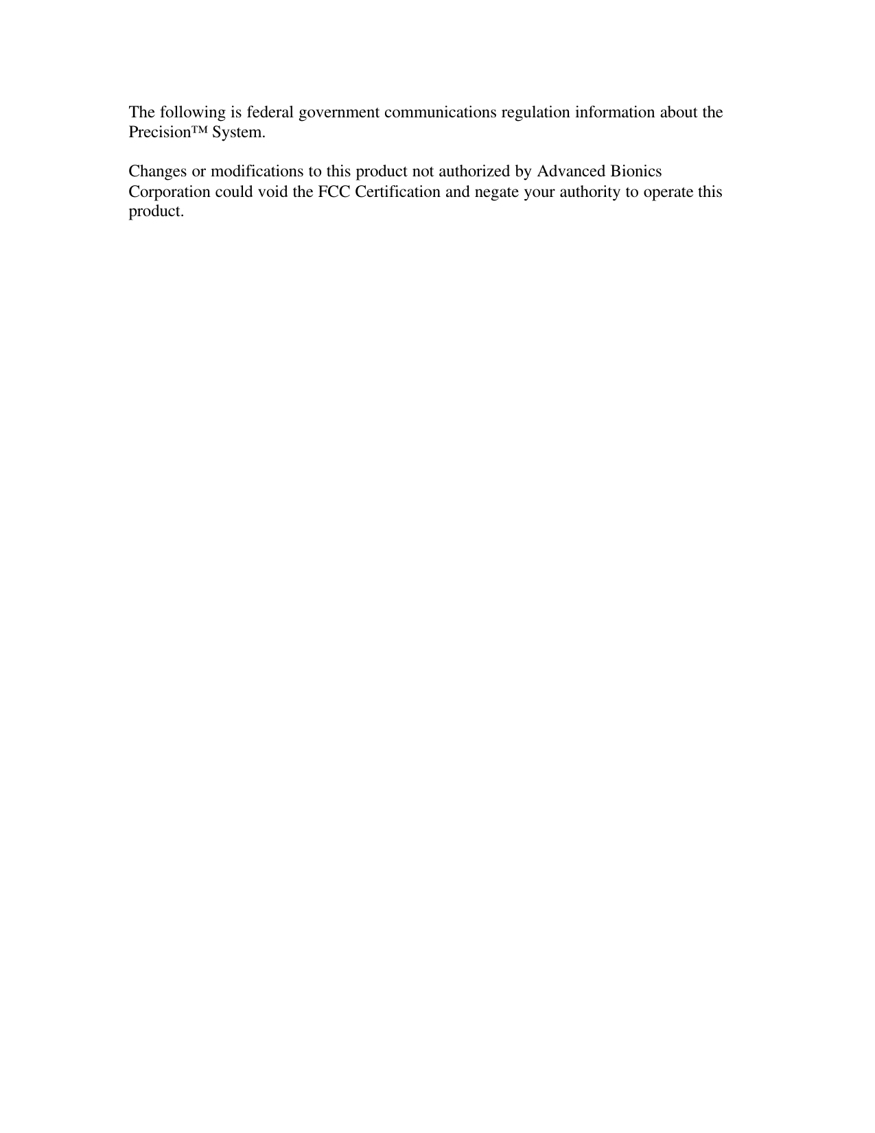 The following is federal government communications regulation information about the Precision™ System.  Changes or modifications to this product not authorized by Advanced Bionics Corporation could void the FCC Certification and negate your authority to operate this product. Contents 