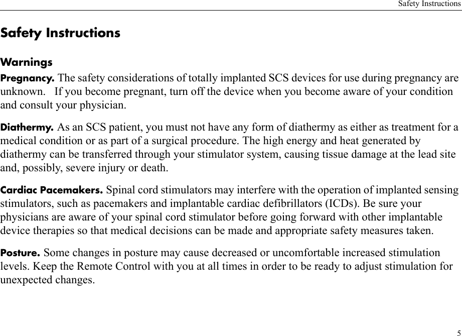Safety Instructions5Safety InstructionsWarningsPregnancy. The safety considerations of totally implanted SCS devices for use during pregnancy are unknown.   If you become pregnant, turn off the device when you become aware of your condition and consult your physician.Diathermy. As an SCS patient, you must not have any form of diathermy as either as treatment for a medical condition or as part of a surgical procedure. The high energy and heat generated by diathermy can be transferred through your stimulator system, causing tissue damage at the lead site and, possibly, severe injury or death.Cardiac Pacemakers. Spinal cord stimulators may interfere with the operation of implanted sensing stimulators, such as pacemakers and implantable cardiac defibrillators (ICDs). Be sure your physicians are aware of your spinal cord stimulator before going forward with other implantable device therapies so that medical decisions can be made and appropriate safety measures taken.Posture. Some changes in posture may cause decreased or uncomfortable increased stimulation levels. Keep the Remote Control with you at all times in order to be ready to adjust stimulation for unexpected changes.