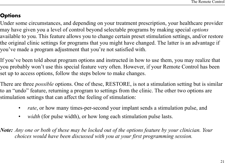 The Remote Control21Options Under some circumstances, and depending on your treatment prescription, your healthcare provider may have given you a level of control beyond selectable programs by making special options available to you. This feature allows you to change certain preset stimulation settings, and/or restore the original clinic settings for programs that you might have changed. The latter is an advantage if you’ve made a program adjustment that you’re not satisfied with.If you’ve been told about program options and instructed in how to use them, you may realize that you probably won’t use this special feature very often. However, if your Remote Control has been set up to access options, follow the steps below to make changes.There are three possible options. One of these, RESTORE, is not a stimulation setting but is similar to an “undo” feature, returning a program to settings from the clinic. The other two options are stimulation settings that can affect the feeling of stimulation:•rate, or how many times-per-second your implant sends a stimulation pulse, and•width (for pulse width), or how long each stimulation pulse lasts.Note: Any one or both of these may be locked out of the options feature by your clinician. Your choices would have been discussed with you at your first programming session.