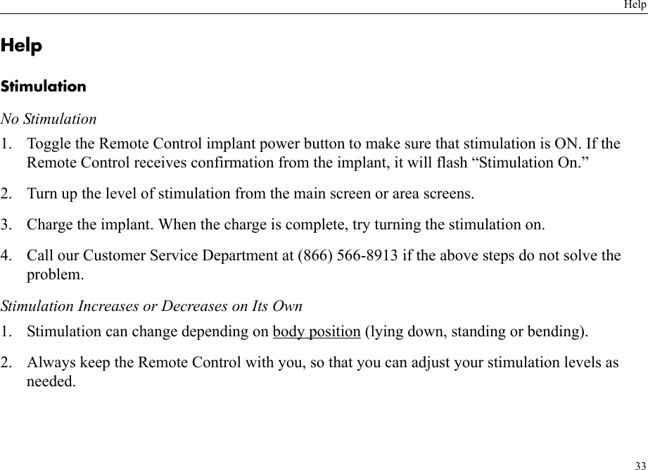 Help33HelpStimulationNo Stimulation1. Toggle the Remote Control implant power button to make sure that stimulation is ON. If the Remote Control receives confirmation from the implant, it will flash “Stimulation On.”2. Turn up the level of stimulation from the main screen or area screens.3. Charge the implant. When the charge is complete, try turning the stimulation on.4. Call our Customer Service Department at (866) 566-8913 if the above steps do not solve the problem.Stimulation Increases or Decreases on Its Own1. Stimulation can change depending on body position (lying down, standing or bending). 2. Always keep the Remote Control with you, so that you can adjust your stimulation levels as needed.