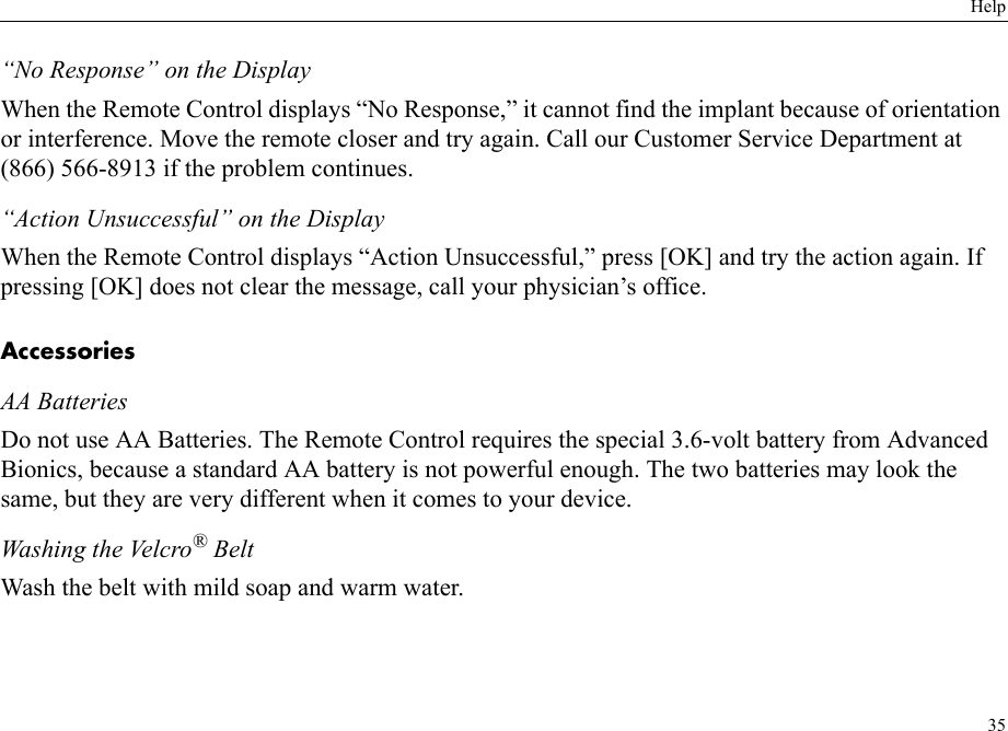 Help35“No Response” on the DisplayWhen the Remote Control displays “No Response,” it cannot find the implant because of orientation or interference. Move the remote closer and try again. Call our Customer Service Department at (866) 566-8913 if the problem continues.“Action Unsuccessful” on the DisplayWhen the Remote Control displays “Action Unsuccessful,” press [OK] and try the action again. If pressing [OK] does not clear the message, call your physician’s office.AccessoriesAA BatteriesDo not use AA Batteries. The Remote Control requires the special 3.6-volt battery from Advanced Bionics, because a standard AA battery is not powerful enough. The two batteries may look the same, but they are very different when it comes to your device.Washing the Velcro® BeltWash the belt with mild soap and warm water.