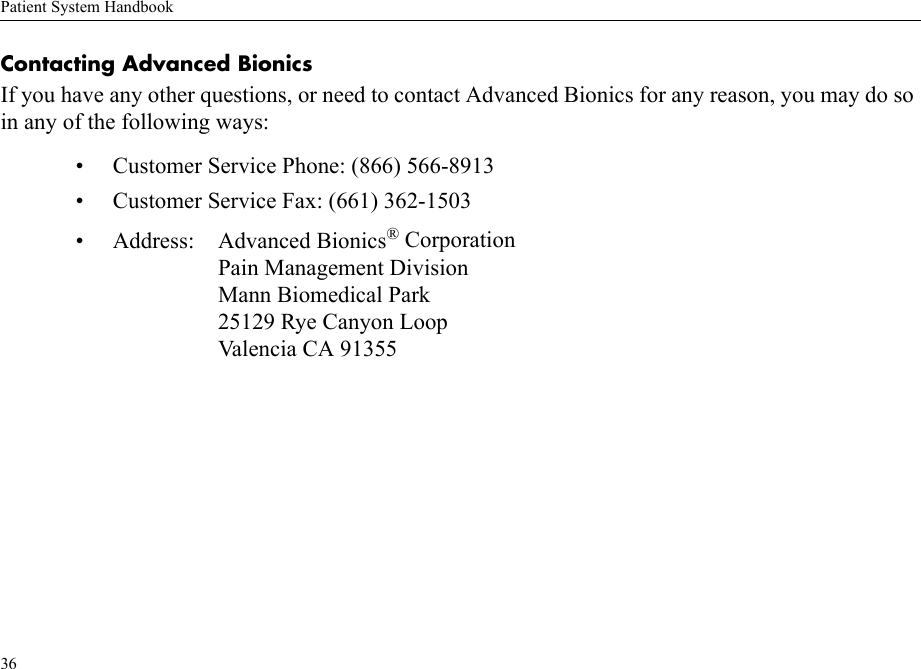 Patient System Handbook36Contacting Advanced BionicsIf you have any other questions, or need to contact Advanced Bionics for any reason, you may do so in any of the following ways:• Customer Service Phone: (866) 566-8913• Customer Service Fax: (661) 362-1503• Address: Advanced Bionics® CorporationPain Management DivisionMann Biomedical Park25129 Rye Canyon LoopValencia CA 91355