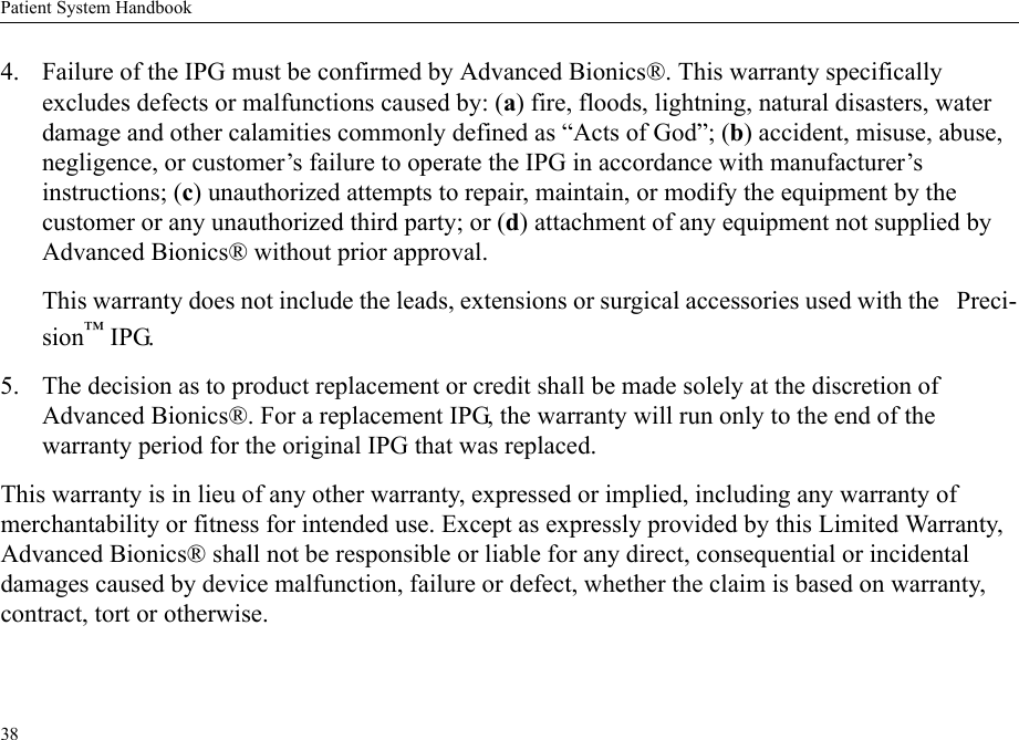 Patient System Handbook384. Failure of the IPG must be confirmed by Advanced Bionics®. This warranty specifically excludes defects or malfunctions caused by: (a) fire, floods, lightning, natural disasters, water damage and other calamities commonly defined as “Acts of God”; (b) accident, misuse, abuse, negligence, or customer’s failure to operate the IPG in accordance with manufacturer’s instructions; (c) unauthorized attempts to repair, maintain, or modify the equipment by the customer or any unauthorized third party; or (d) attachment of any equipment not supplied by Advanced Bionics® without prior approval.This warranty does not include the leads, extensions or surgical accessories used with the   Preci-sion™ IPG.5. The decision as to product replacement or credit shall be made solely at the discretion of Advanced Bionics®. For a replacement IPG, the warranty will run only to the end of the warranty period for the original IPG that was replaced.This warranty is in lieu of any other warranty, expressed or implied, including any warranty of merchantability or fitness for intended use. Except as expressly provided by this Limited Warranty, Advanced Bionics® shall not be responsible or liable for any direct, consequential or incidental damages caused by device malfunction, failure or defect, whether the claim is based on warranty, contract, tort or otherwise.