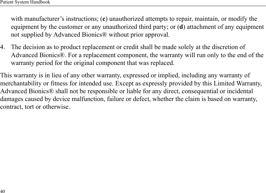 Patient System Handbook40with manufacturer’s instructions; (c) unauthorized attempts to repair, maintain, or modify the equipment by the customer or any unauthorized third party; or (d) attachment of any equipment not supplied by Advanced Bionics® without prior approval.4. The decision as to product replacement or credit shall be made solely at the discretion of Advanced Bionics®. For a replacement component, the warranty will run only to the end of the warranty period for the original component that was replaced.This warranty is in lieu of any other warranty, expressed or implied, including any warranty of merchantability or fitness for intended use. Except as expressly provided by this Limited Warranty, Advanced Bionics® shall not be responsible or liable for any direct, consequential or incidental damages caused by device malfunction, failure or defect, whether the claim is based on warranty, contract, tort or otherwise.