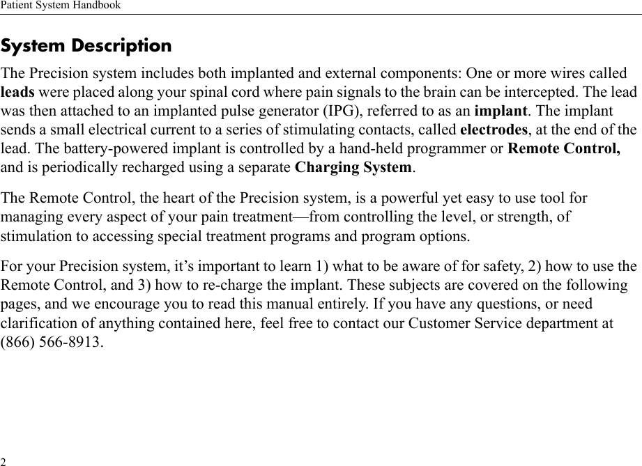 Patient System Handbook2System DescriptionThe Precision system includes both implanted and external components: One or more wires called leads were placed along your spinal cord where pain signals to the brain can be intercepted. The lead was then attached to an implanted pulse generator (IPG), referred to as an implant. The implant sends a small electrical current to a series of stimulating contacts, called electrodes, at the end of the lead. The battery-powered implant is controlled by a hand-held programmer or Remote Control, and is periodically recharged using a separate Charging System.The Remote Control, the heart of the Precision system, is a powerful yet easy to use tool for managing every aspect of your pain treatment—from controlling the level, or strength, of stimulation to accessing special treatment programs and program options.For your Precision system, it’s important to learn 1) what to be aware of for safety, 2) how to use the Remote Control, and 3) how to re-charge the implant. These subjects are covered on the following pages, and we encourage you to read this manual entirely. If you have any questions, or need clarification of anything contained here, feel free to contact our Customer Service department at (866) 566-8913.