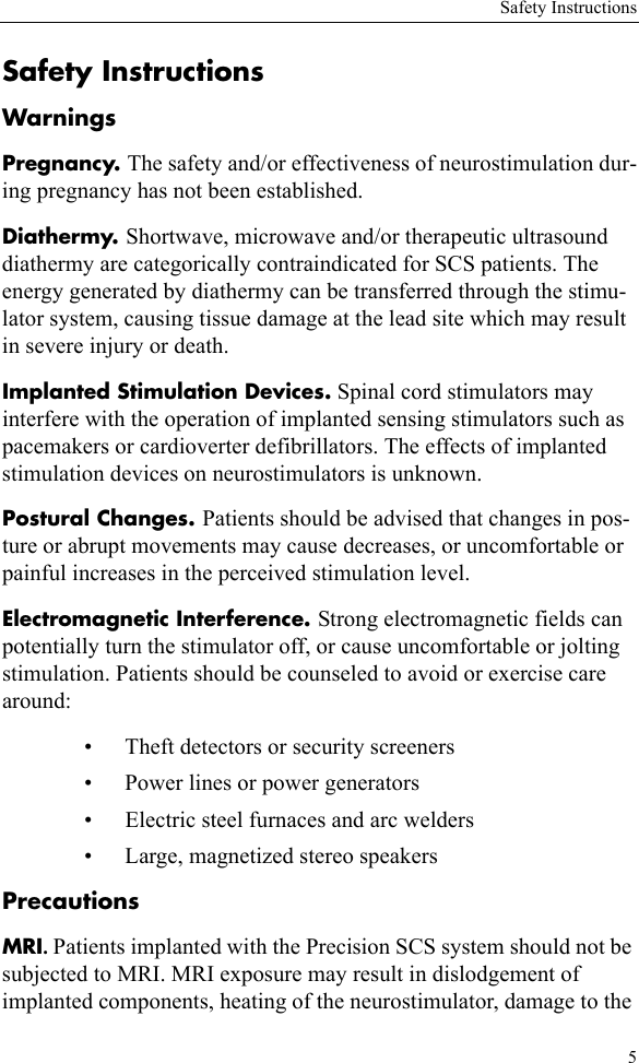 Safety Instructions5Safety InstructionsWarningsPregnancy. The safety and/or effectiveness of neurostimulation dur-ing pregnancy has not been established.Diathermy. Shortwave, microwave and/or therapeutic ultrasound diathermy are categorically contraindicated for SCS patients. The energy generated by diathermy can be transferred through the stimu-lator system, causing tissue damage at the lead site which may result in severe injury or death.Implanted Stimulation Devices. Spinal cord stimulators may interfere with the operation of implanted sensing stimulators such as pacemakers or cardioverter defibrillators. The effects of implanted stimulation devices on neurostimulators is unknown.Postural Changes. Patients should be advised that changes in pos-ture or abrupt movements may cause decreases, or uncomfortable or painful increases in the perceived stimulation level.Electromagnetic Interference. Strong electromagnetic fields can potentially turn the stimulator off, or cause uncomfortable or jolting stimulation. Patients should be counseled to avoid or exercise care around:• Theft detectors or security screeners• Power lines or power generators• Electric steel furnaces and arc welders• Large, magnetized stereo speakersPrecautionsMRI. Patients implanted with the Precision SCS system should not be subjected to MRI. MRI exposure may result in dislodgement of implanted components, heating of the neurostimulator, damage to the 