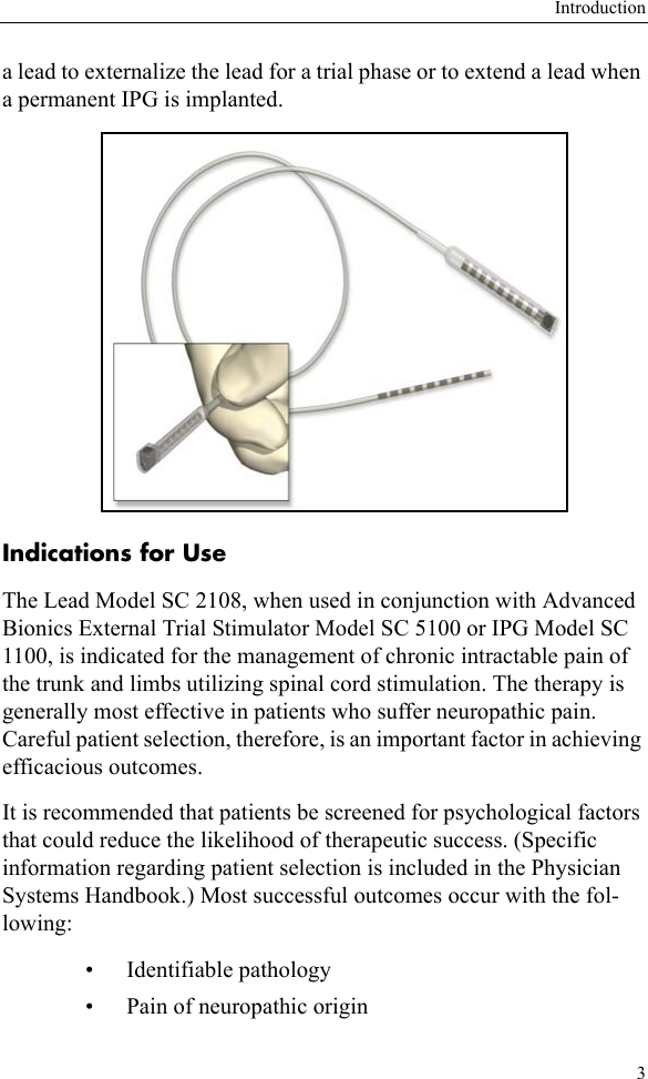 Introduction3a lead to externalize the lead for a trial phase or to extend a lead when a permanent IPG is implanted. Indications for UseThe Lead Model SC 2108, when used in conjunction with Advanced Bionics External Trial Stimulator Model SC 5100 or IPG Model SC 1100, is indicated for the management of chronic intractable pain of the trunk and limbs utilizing spinal cord stimulation. The therapy is generally most effective in patients who suffer neuropathic pain. Careful patient selection, therefore, is an important factor in achieving efficacious outcomes.It is recommended that patients be screened for psychological factors that could reduce the likelihood of therapeutic success. (Specific information regarding patient selection is included in the Physician Systems Handbook.) Most successful outcomes occur with the fol-lowing:• Identifiable pathology • Pain of neuropathic origin