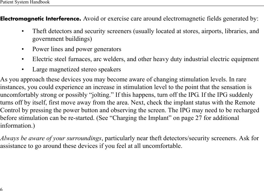 Patient System Handbook6Electromagnetic Interference. Avoid or exercise care around electromagnetic fields generated by:• Theft detectors and security screeners (usually located at stores, airports, libraries, and government buildings)• Power lines and power generators• Electric steel furnaces, arc welders, and other heavy duty industrial electric equipment• Large magnetized stereo speakersAs you approach these devices you may become aware of changing stimulation levels. In rare instances, you could experience an increase in stimulation level to the point that the sensation is uncomfortably strong or possibly “jolting.” If this happens, turn off the IPG. If the IPG suddenly turns off by itself, first move away from the area. Next, check the implant status with the Remote Control by pressing the power button and observing the screen. The IPG may need to be recharged before stimulation can be re-started. (See “Charging the Implant” on page 27 for additional information.)Always be aware of your surroundings, particularly near theft detectors/security screeners. Ask for assistance to go around these devices if you feel at all uncomfortable.