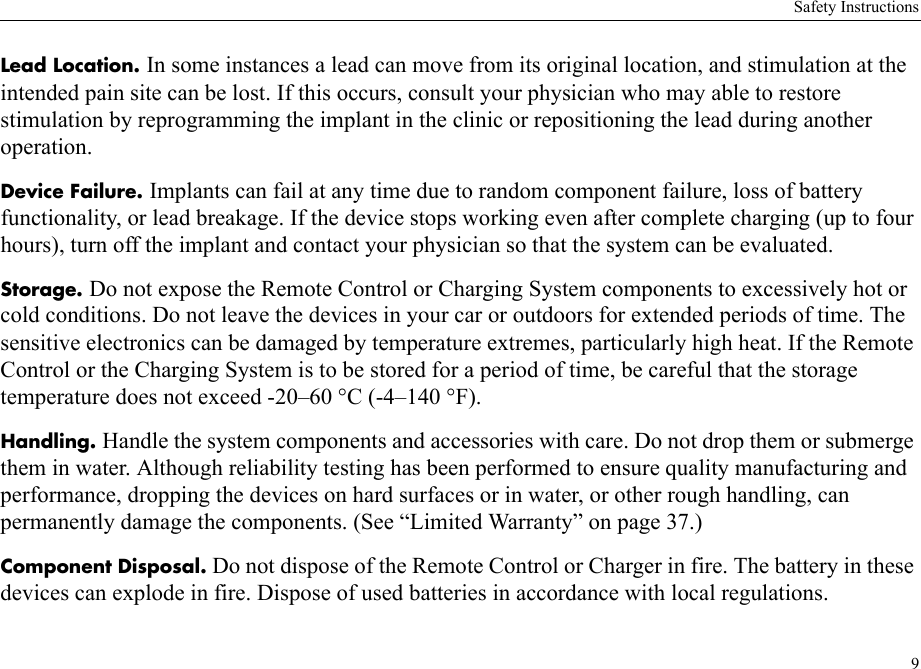 Safety Instructions9Lead Location. In some instances a lead can move from its original location, and stimulation at the intended pain site can be lost. If this occurs, consult your physician who may able to restore stimulation by reprogramming the implant in the clinic or repositioning the lead during another operation.Device Failure. Implants can fail at any time due to random component failure, loss of battery functionality, or lead breakage. If the device stops working even after complete charging (up to four hours), turn off the implant and contact your physician so that the system can be evaluated.Storage. Do not expose the Remote Control or Charging System components to excessively hot or cold conditions. Do not leave the devices in your car or outdoors for extended periods of time. The sensitive electronics can be damaged by temperature extremes, particularly high heat. If the Remote Control or the Charging System is to be stored for a period of time, be careful that the storage temperature does not exceed -20–60 °C (-4–140 °F).Handling. Handle the system components and accessories with care. Do not drop them or submerge them in water. Although reliability testing has been performed to ensure quality manufacturing and performance, dropping the devices on hard surfaces or in water, or other rough handling, can permanently damage the components. (See “Limited Warranty” on page 37.)Component Disposal. Do not dispose of the Remote Control or Charger in fire. The battery in these devices can explode in fire. Dispose of used batteries in accordance with local regulations.