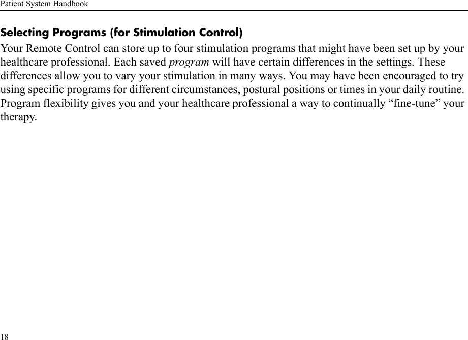 Patient System Handbook18Selecting Programs (for Stimulation Control)Your Remote Control can store up to four stimulation programs that might have been set up by your healthcare professional. Each saved program will have certain differences in the settings. These differences allow you to vary your stimulation in many ways. You may have been encouraged to try using specific programs for different circumstances, postural positions or times in your daily routine. Program flexibility gives you and your healthcare professional a way to continually “fine-tune” your therapy. 