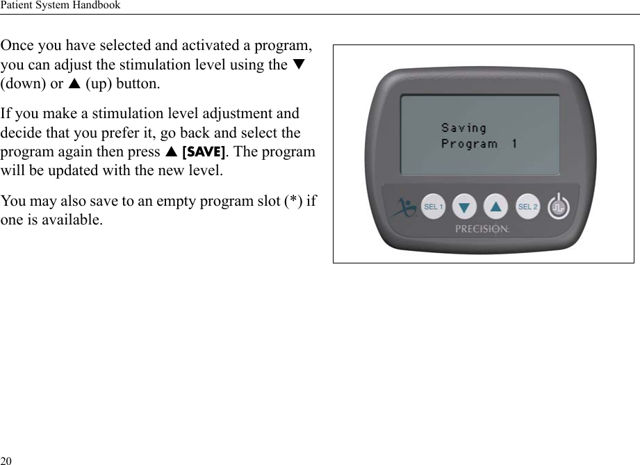 Patient System Handbook20Once you have selected and activated a program, you can adjust the stimulation level using the T (down) or S (up) button.If you make a stimulation level adjustment and decide that you prefer it, go back and select the program again then press S [SAVE]. The program will be updated with the new level.You may also save to an empty program slot (*) if one is available. 