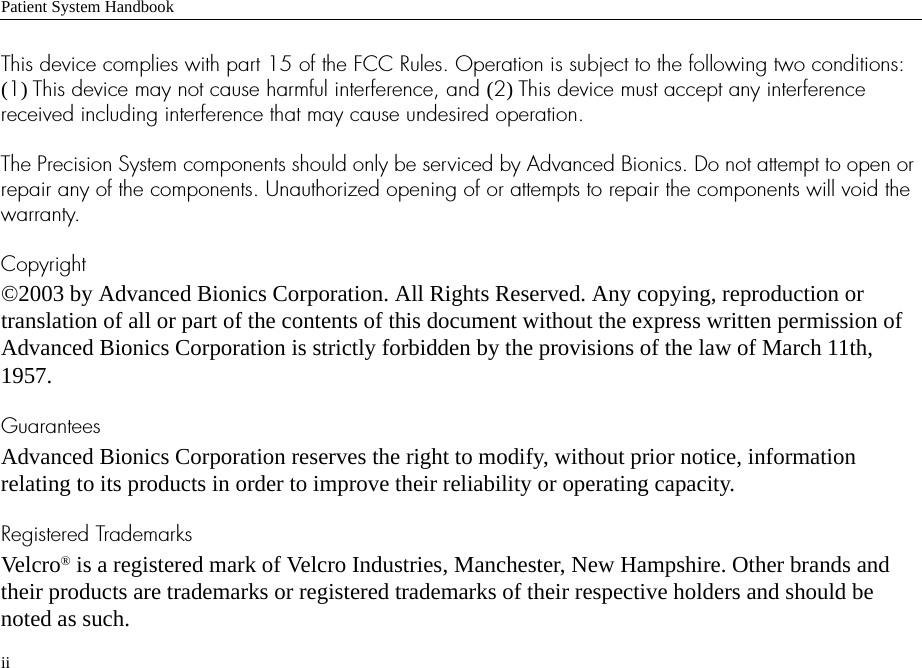 Patient System HandbookiiThis device complies with part 15 of the FCC Rules. Operation is subject to the following two conditions: (1) This device may not cause harmful interference, and (2) This device must accept any interference received including interference that may cause undesired operation. The Precision System components should only be serviced by Advanced Bionics. Do not attempt to open or repair any of the components. Unauthorized opening of or attempts to repair the components will void the warranty.Copyright©2003 by Advanced Bionics Corporation. All Rights Reserved. Any copying, reproduction or translation of all or part of the contents of this document without the express written permission of Advanced Bionics Corporation is strictly forbidden by the provisions of the law of March 11th, 1957.GuaranteesAdvanced Bionics Corporation reserves the right to modify, without prior notice, information relating to its products in order to improve their reliability or operating capacity.Registered TrademarksVelcro® is a registered mark of Velcro Industries, Manchester, New Hampshire. Other brands and their products are trademarks or registered trademarks of their respective holders and should be noted as such.
