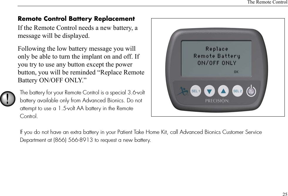 The Remote Control25Remote Control Battery Replacement If the Remote Control needs a new battery, a message will be displayed. Following the low battery message you will only be able to turn the implant on and off. If you try to use any button except the power button, you will be reminded “Replace Remote Battery ON/OFF ONLY.” The battery for your Remote Control is a special 3.6-volt battery available only from Advanced Bionics. Do not attempt to use a 1.5-volt AA battery in the Remote Control.If you do not have an extra battery in your Patient Take Home Kit, call Advanced Bionics Customer Service Department at (866) 566-8913 to request a new battery.