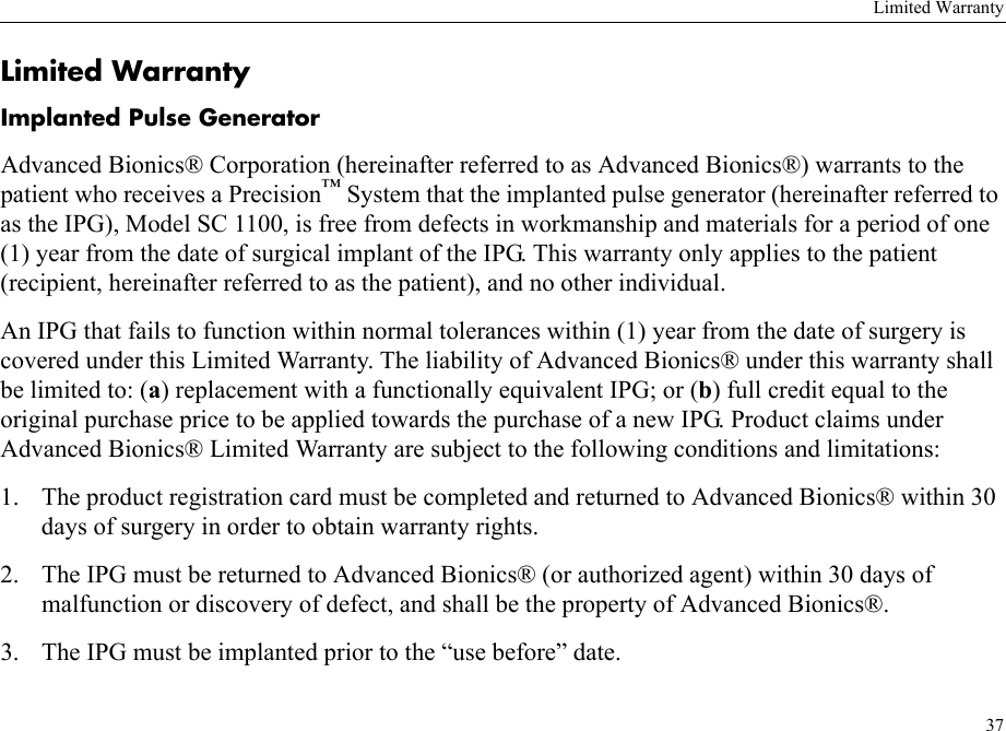 Limited Warranty37Limited WarrantyImplanted Pulse GeneratorAdvanced Bionics® Corporation (hereinafter referred to as Advanced Bionics®) warrants to the patient who receives a Precision™ System that the implanted pulse generator (hereinafter referred to as the IPG), Model SC 1100, is free from defects in workmanship and materials for a period of one (1) year from the date of surgical implant of the IPG. This warranty only applies to the patient (recipient, hereinafter referred to as the patient), and no other individual.An IPG that fails to function within normal tolerances within (1) year from the date of surgery is covered under this Limited Warranty. The liability of Advanced Bionics® under this warranty shall be limited to: (a) replacement with a functionally equivalent IPG; or (b) full credit equal to the original purchase price to be applied towards the purchase of a new IPG. Product claims under Advanced Bionics® Limited Warranty are subject to the following conditions and limitations:1. The product registration card must be completed and returned to Advanced Bionics® within 30 days of surgery in order to obtain warranty rights.2. The IPG must be returned to Advanced Bionics® (or authorized agent) within 30 days of malfunction or discovery of defect, and shall be the property of Advanced Bionics®.3. The IPG must be implanted prior to the “use before” date.