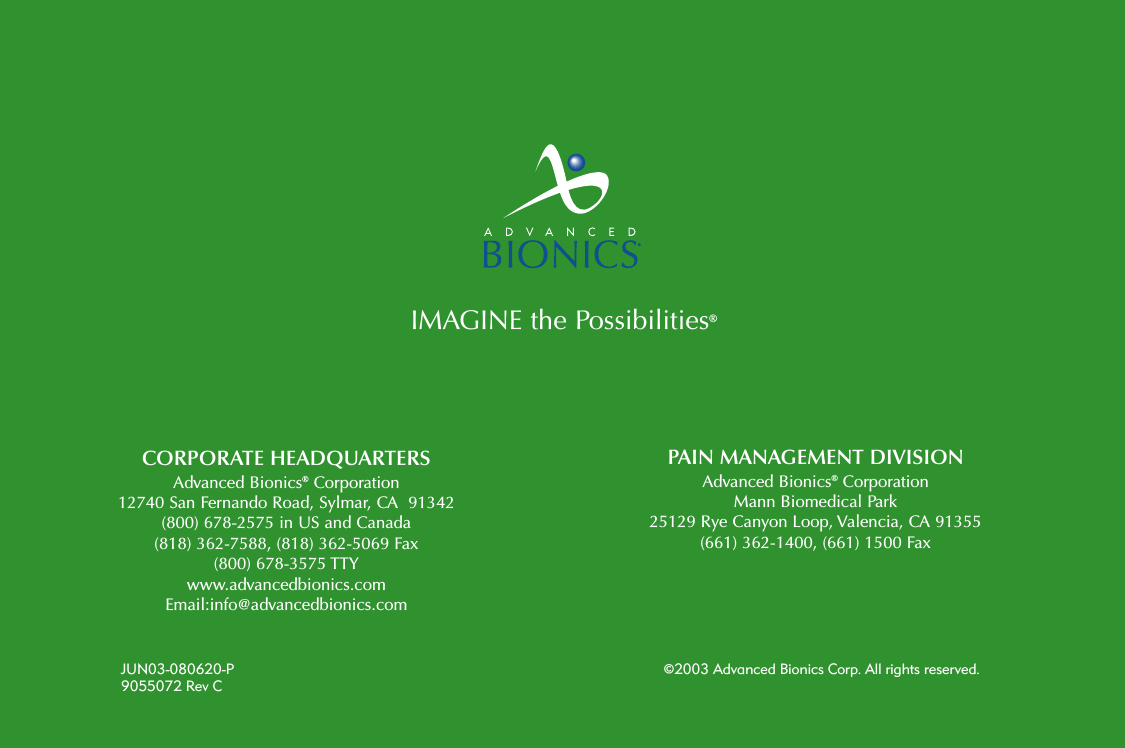 CORPORATE HEADQUARTERSAdvanced Bionics®Corporation12740 San Fernando Road, Sylmar, CA  91342(800) 678-2575 in US and Canada(818) 362-7588, (818) 362-5069 Fax(800) 678-3575 TTYwww.advancedbionics.comEmail:info@advancedbionics.comPAIN MANAGEMENT DIVISIONAdvanced Bionics®CorporationMann Biomedical Park 25129 Rye Canyon Loop, Valencia, CA 91355(661) 362-1400, (661) 1500 FaxJUN03-080620-P ©2003 Advanced Bionics Corp. All rights reserved.9055072 Rev CIMAGINE the Possibilities®