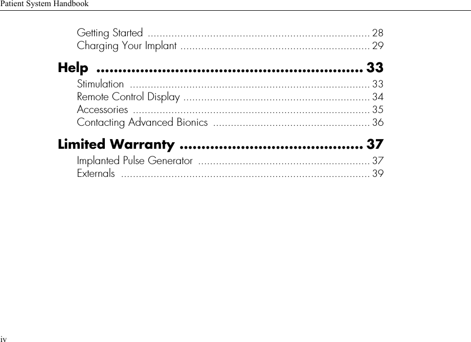 Patient System HandbookivGetting Started ........................................................................... 28Charging Your Implant ................................................................ 29Help ............................................................. 33Stimulation  ................................................................................. 33Remote Control Display ............................................................... 34Accessories ................................................................................ 35Contacting Advanced Bionics  ..................................................... 36Limited Warranty .......................................... 37Implanted Pulse Generator  .......................................................... 37Externals  .................................................................................... 39