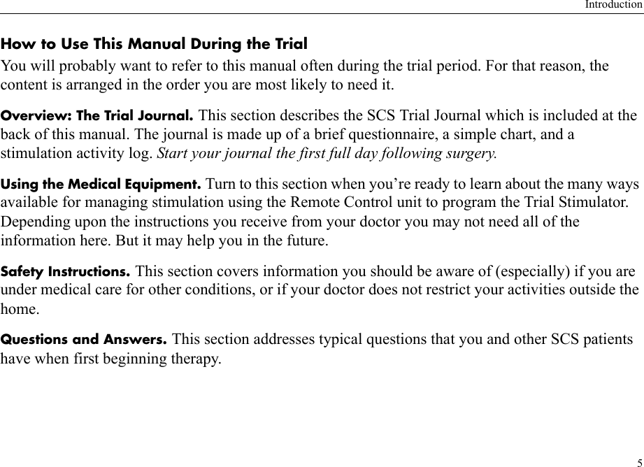 Introduction5How to Use This Manual During the TrialYou will probably want to refer to this manual often during the trial period. For that reason, the content is arranged in the order you are most likely to need it.Overview: The Trial Journal. This section describes the SCS Trial Journal which is included at the back of this manual. The journal is made up of a brief questionnaire, a simple chart, and a stimulation activity log. Start your journal the first full day following surgery.Using the Medical Equipment. Turn to this section when you’re ready to learn about the many ways available for managing stimulation using the Remote Control unit to program the Trial Stimulator. Depending upon the instructions you receive from your doctor you may not need all of the information here. But it may help you in the future.Safety Instructions. This section covers information you should be aware of (especially) if you are under medical care for other conditions, or if your doctor does not restrict your activities outside the home.Questions and Answers. This section addresses typical questions that you and other SCS patients have when first beginning therapy. 