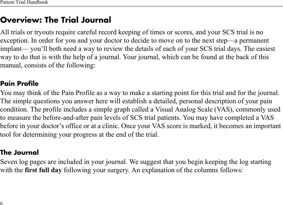 Patient Trial Handbook6Overview: The Trial JournalAll trials or tryouts require careful record keeping of times or scores, and your SCS trial is no exception. In order for you and your doctor to decide to move on to the next step—a permanent implant— you’ll both need a way to review the details of each of your SCS trial days. The easiest way to do that is with the help of a journal. Your journal, which can be found at the back of this manual, consists of the following:Pain ProfileYou may think of the Pain Profile as a way to make a starting point for this trial and for the journal. The simple questions you answer here will establish a detailed, personal description of your pain condition. The profile includes a simple graph called a Visual Analog Scale (VAS), commonly used to measure the before-and-after pain levels of SCS trial patients. You may have completed a VAS before in your doctor’s office or at a clinic. Once your VAS score is marked, it becomes an important tool for determining your progress at the end of the trial. The Journal Seven log pages are included in your journal. We suggest that you begin keeping the log starting with the first full day following your surgery. An explanation of the columns follows: 