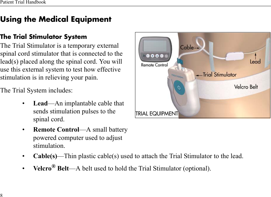 Patient Trial Handbook8Using the Medical Equipment The Trial Stimulator SystemThe Trial Stimulator is a temporary external spinal cord stimulator that is connected to the lead(s) placed along the spinal cord. You will use this external system to test how effective stimulation is in relieving your pain.The Trial System includes:•Lead—An implantable cable that sends stimulation pulses to the spinal cord.•Remote Control—A small battery powered computer used to adjust stimulation.•Cable(s)—Thin plastic cable(s) used to attach the Trial Stimulator to the lead.•Velc ro® Belt—A belt used to hold the Trial Stimulator (optional).