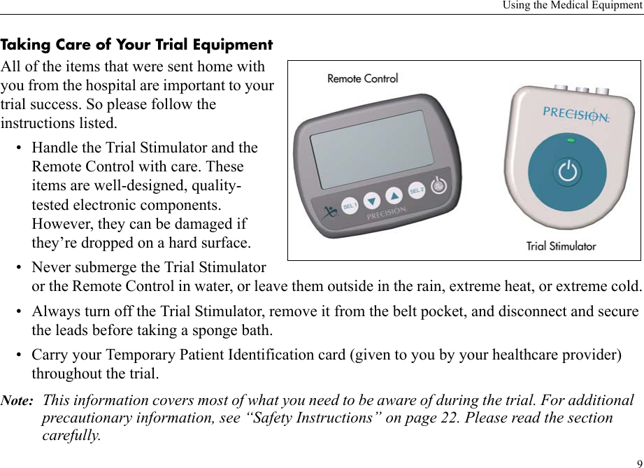 Using the Medical Equipment9Taking Care of Your Trial EquipmentAll of the items that were sent home with you from the hospital are important to your trial success. So please follow the instructions listed.• Handle the Trial Stimulator and the Remote Control with care. These items are well-designed, quality-tested electronic components. However, they can be damaged if they’re dropped on a hard surface. • Never submerge the Trial Stimulator or the Remote Control in water, or leave them outside in the rain, extreme heat, or extreme cold.• Always turn off the Trial Stimulator, remove it from the belt pocket, and disconnect and secure the leads before taking a sponge bath.• Carry your Temporary Patient Identification card (given to you by your healthcare provider) throughout the trial.Note: This information covers most of what you need to be aware of during the trial. For additional precautionary information, see “Safety Instructions” on page 22. Please read the section carefully.