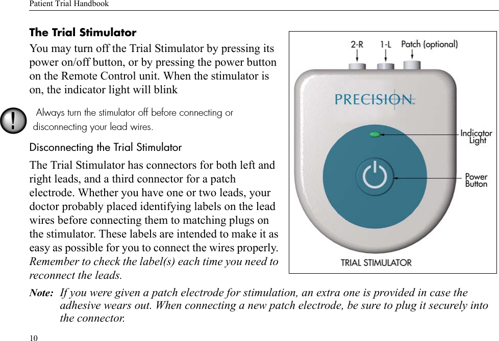 Patient Trial Handbook10The Trial StimulatorYou may turn off the Trial Stimulator by pressing its power on/off button, or by pressing the power button on the Remote Control unit. When the stimulator is on, the indicator light will blink Always turn the stimulator off before connecting or disconnecting your lead wires.Disconnecting the Trial StimulatorThe Trial Stimulator has connectors for both left and right leads, and a third connector for a patch electrode. Whether you have one or two leads, your doctor probably placed identifying labels on the lead wires before connecting them to matching plugs on the stimulator. These labels are intended to make it as easy as possible for you to connect the wires properly. Remember to check the label(s) each time you need to reconnect the leads.Note: If you were given a patch electrode for stimulation, an extra one is provided in case the adhesive wears out. When connecting a new patch electrode, be sure to plug it securely into the connector.