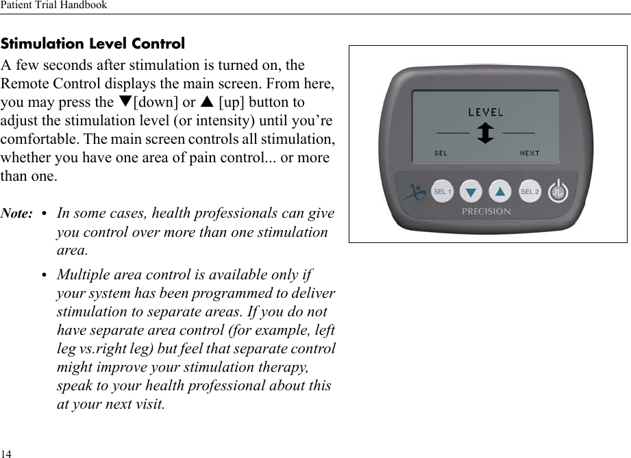 Patient Trial Handbook14Stimulation Level ControlA few seconds after stimulation is turned on, the Remote Control displays the main screen. From here, you may press the [down] or  [up] button to adjust the stimulation level (or intensity) until you’re comfortable. The main screen controls all stimulation, whether you have one area of pain control... or more than one.Note: • In some cases, health professionals can give you control over more than one stimulation area.•Multiple area control is available only if your system has been programmed to deliver stimulation to separate areas. If you do not have separate area control (for example, left leg vs.right leg) but feel that separate control might improve your stimulation therapy, speak to your health professional about this at your next visit.