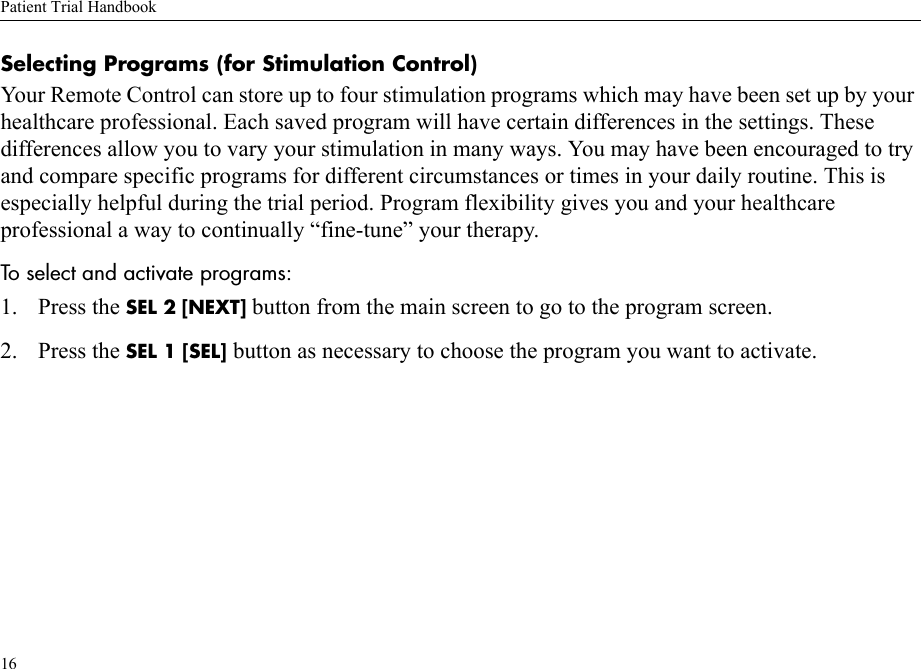 Patient Trial Handbook16Selecting Programs (for Stimulation Control)Your Remote Control can store up to four stimulation programs which may have been set up by your healthcare professional. Each saved program will have certain differences in the settings. These differences allow you to vary your stimulation in many ways. You may have been encouraged to try and compare specific programs for different circumstances or times in your daily routine. This is especially helpful during the trial period. Program flexibility gives you and your healthcare professional a way to continually “fine-tune” your therapy. To select and activate programs:1. Press the SEL 2 [NEXT] button from the main screen to go to the program screen.2. Press the SEL 1 [SEL] button as necessary to choose the program you want to activate.