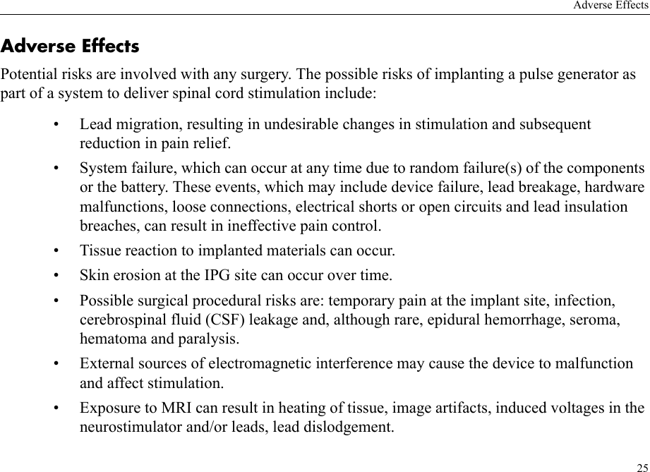 Adverse Effects25Adverse EffectsPotential risks are involved with any surgery. The possible risks of implanting a pulse generator as part of a system to deliver spinal cord stimulation include:• Lead migration, resulting in undesirable changes in stimulation and subsequent reduction in pain relief.• System failure, which can occur at any time due to random failure(s) of the components or the battery. These events, which may include device failure, lead breakage, hardware malfunctions, loose connections, electrical shorts or open circuits and lead insulation breaches, can result in ineffective pain control.• Tissue reaction to implanted materials can occur.• Skin erosion at the IPG site can occur over time.• Possible surgical procedural risks are: temporary pain at the implant site, infection, cerebrospinal fluid (CSF) leakage and, although rare, epidural hemorrhage, seroma, hematoma and paralysis.• External sources of electromagnetic interference may cause the device to malfunction and affect stimulation.• Exposure to MRI can result in heating of tissue, image artifacts, induced voltages in the neurostimulator and/or leads, lead dislodgement.