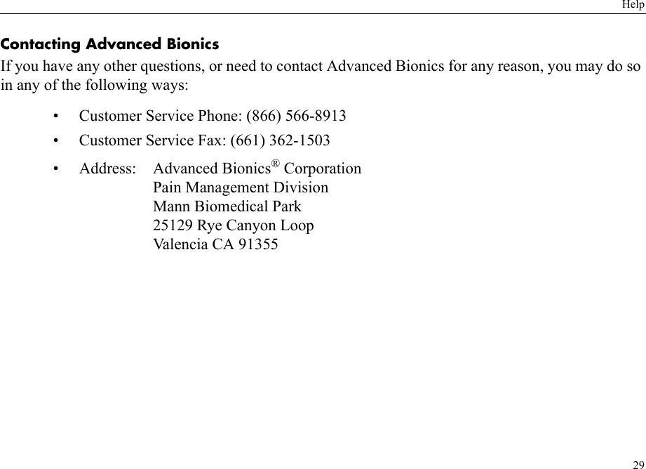 Help29Contacting Advanced BionicsIf you have any other questions, or need to contact Advanced Bionics for any reason, you may do so in any of the following ways:• Customer Service Phone: (866) 566-8913• Customer Service Fax: (661) 362-1503• Address: Advanced Bionics® CorporationPain Management DivisionMann Biomedical Park25129 Rye Canyon LoopValencia CA 91355
