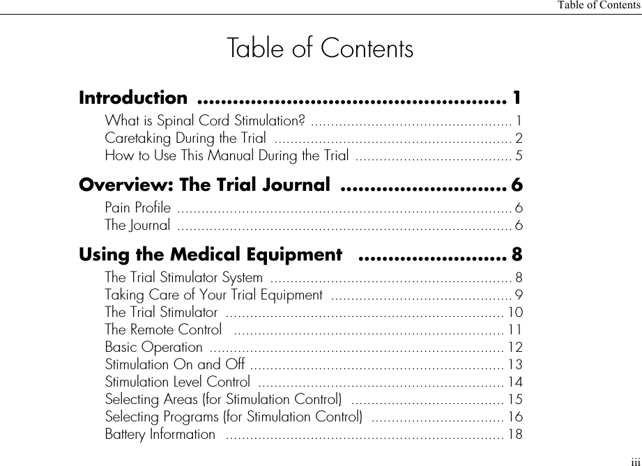 Table of ContentsiiiTable of ContentsIntroduction .................................................... 1What is Spinal Cord Stimulation? .................................................. 1Caretaking During the Trial  ........................................................... 2How to Use This Manual During the Trial ....................................... 5Overview: The Trial Journal  ............................ 6Pain Profile ................................................................................... 6The Journal ................................................................................... 6Using the Medical Equipment  ......................... 8The Trial Stimulator System  ............................................................ 8Taking Care of Your Trial Equipment  ............................................. 9The Trial Stimulator  ..................................................................... 10The Remote Control   ................................................................... 11Basic Operation ......................................................................... 12Stimulation On and Off ............................................................... 13Stimulation Level Control  ............................................................. 14Selecting Areas (for Stimulation Control)  ...................................... 15Selecting Programs (for Stimulation Control)  ................................. 16Battery Information  ..................................................................... 18