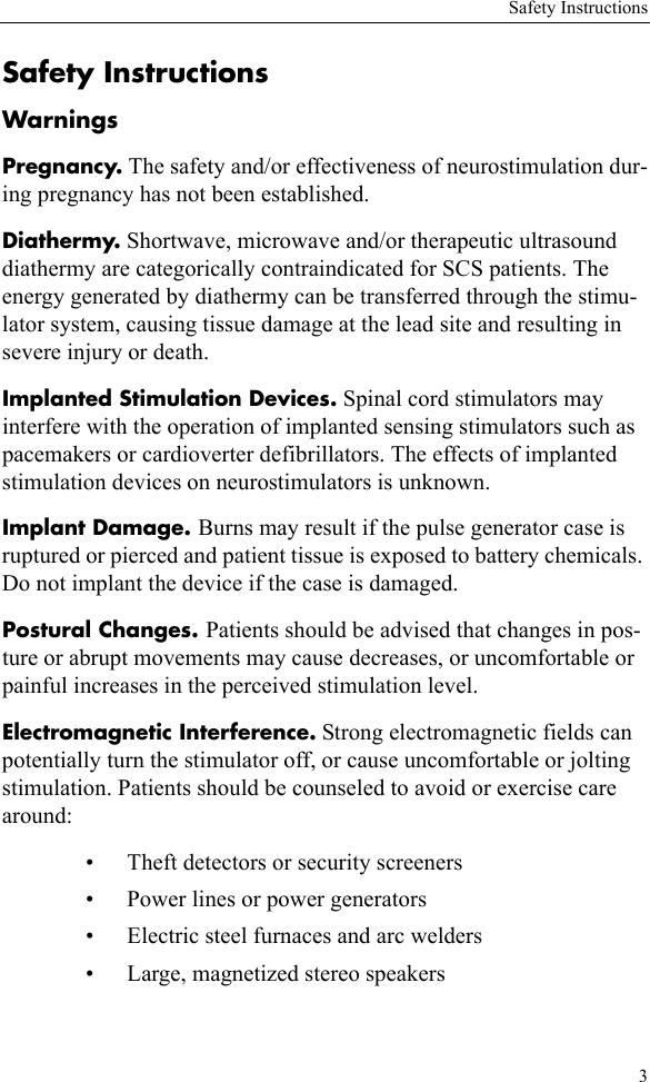 Safety Instructions3Safety InstructionsWarningsPregnancy. The safety and/or effectiveness of neurostimulation dur-ing pregnancy has not been established.Diathermy. Shortwave, microwave and/or therapeutic ultrasound diathermy are categorically contraindicated for SCS patients. The energy generated by diathermy can be transferred through the stimu-lator system, causing tissue damage at the lead site and resulting in severe injury or death.Implanted Stimulation Devices. Spinal cord stimulators may interfere with the operation of implanted sensing stimulators such as pacemakers or cardioverter defibrillators. The effects of implanted stimulation devices on neurostimulators is unknown.Implant Damage. Burns may result if the pulse generator case is ruptured or pierced and patient tissue is exposed to battery chemicals. Do not implant the device if the case is damaged.Postural Changes. Patients should be advised that changes in pos-ture or abrupt movements may cause decreases, or uncomfortable or painful increases in the perceived stimulation level.Electromagnetic Interference. Strong electromagnetic fields can potentially turn the stimulator off, or cause uncomfortable or jolting stimulation. Patients should be counseled to avoid or exercise care around:• Theft detectors or security screeners• Power lines or power generators• Electric steel furnaces and arc welders• Large, magnetized stereo speakers