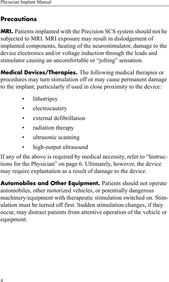 4Physician Implant ManualPrecautionsMRI. Patients implanted with the Precision SCS system should not be subjected to MRI. MRI exposure may result in dislodgement of implanted components, heating of the neurostimulator, damage to the device electronics and/or voltage induction through the leads and stimulator causing an uncomfortable or “jolting” sensation.Medical Devices/Therapies. The following medical therapies or procedures may turn stimulation off or may cause permanent damage to the implant, particularly if used in close proximity to the device:• lithotripsy• electrocautery• external defibrillation• radiation therapy• ultrasonic scanning• high-output ultrasoundIf any of the above is required by medical necessity, refer to “Instruc-tions for the Physician” on page 6. Ultimately, however, the device may require explantation as a result of damage to the device.Automobiles and Other Equipment. Patients should not operate automobiles, other motorized vehicles, or potentially dangerous machinery/equipment with therapeutic stimulation switched on. Stim-ulation must be turned off first. Sudden stimulation changes, if they occur, may distract patients from attentive operation of the vehicle or equipment.
