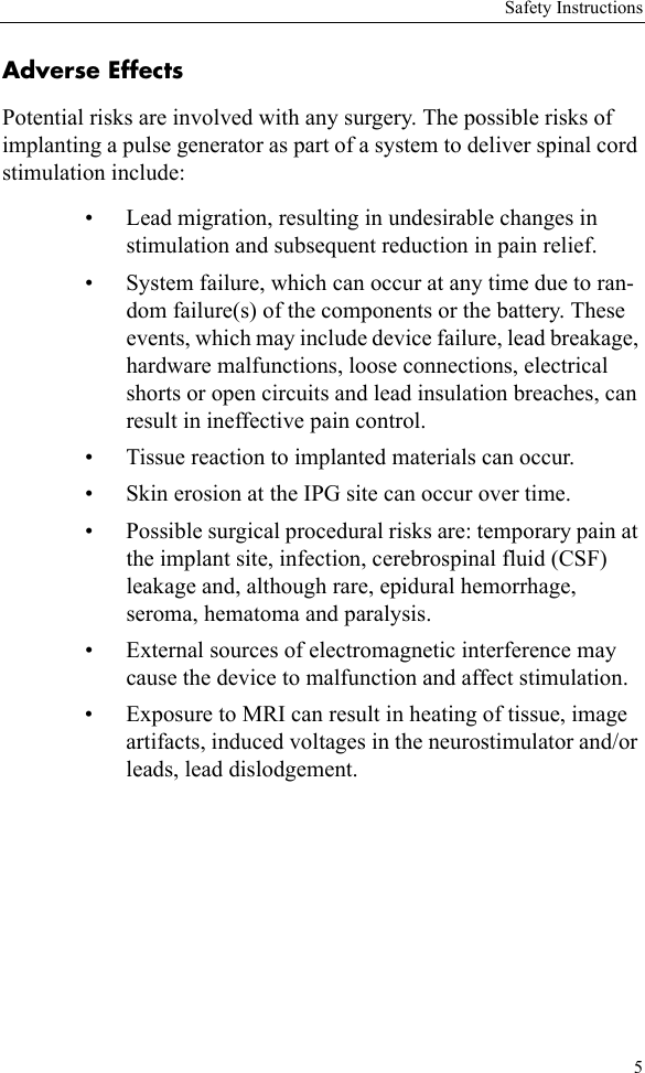 Safety Instructions5Adverse EffectsPotential risks are involved with any surgery. The possible risks of implanting a pulse generator as part of a system to deliver spinal cord stimulation include:• Lead migration, resulting in undesirable changes in stimulation and subsequent reduction in pain relief.• System failure, which can occur at any time due to ran-dom failure(s) of the components or the battery. These events, which may include device failure, lead breakage, hardware malfunctions, loose connections, electrical shorts or open circuits and lead insulation breaches, can result in ineffective pain control. • Tissue reaction to implanted materials can occur.• Skin erosion at the IPG site can occur over time.• Possible surgical procedural risks are: temporary pain at the implant site, infection, cerebrospinal fluid (CSF) leakage and, although rare, epidural hemorrhage, seroma, hematoma and paralysis.• External sources of electromagnetic interference may cause the device to malfunction and affect stimulation.• Exposure to MRI can result in heating of tissue, image artifacts, induced voltages in the neurostimulator and/or leads, lead dislodgement.