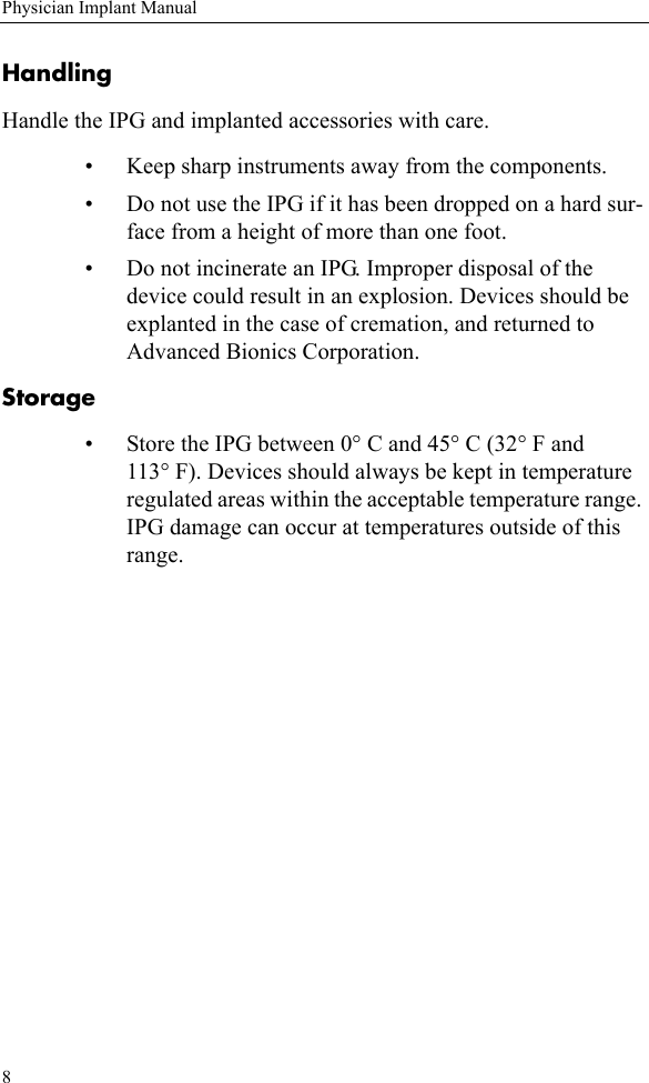 8Physician Implant ManualHandlingHandle the IPG and implanted accessories with care. • Keep sharp instruments away from the components. • Do not use the IPG if it has been dropped on a hard sur-face from a height of more than one foot.• Do not incinerate an IPG. Improper disposal of the device could result in an explosion. Devices should be explanted in the case of cremation, and returned to Advanced Bionics Corporation.Storage• Store the IPG between 0° C and 45° C (32° F and 113° F). Devices should always be kept in temperature regulated areas within the acceptable temperature range. IPG damage can occur at temperatures outside of this range.