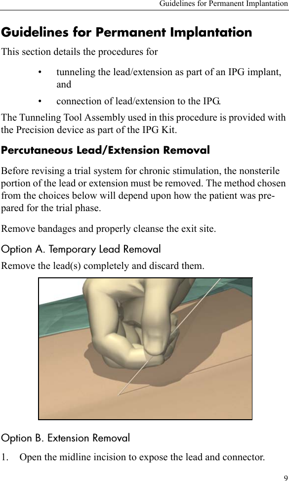 Guidelines for Permanent Implantation9Guidelines for Permanent ImplantationThis section details the procedures for • tunneling the lead/extension as part of an IPG implant, and• connection of lead/extension to the IPG.The Tunneling Tool Assembly used in this procedure is provided with the Precision device as part of the IPG Kit. Percutaneous Lead/Extension RemovalBefore revising a trial system for chronic stimulation, the nonsterile portion of the lead or extension must be removed. The method chosen from the choices below will depend upon how the patient was pre-pared for the trial phase.Remove bandages and properly cleanse the exit site.Option A. Temporary Lead RemovalRemove the lead(s) completely and discard them.Option B. Extension Removal1. Open the midline incision to expose the lead and connector.
