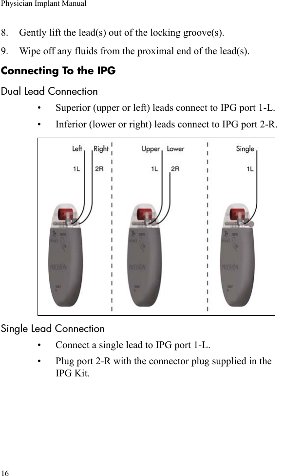 16Physician Implant Manual8. Gently lift the lead(s) out of the locking groove(s). 9. Wipe off any fluids from the proximal end of the lead(s). Connecting To the IPGDual Lead Connection• Superior (upper or left) leads connect to IPG port 1-L.• Inferior (lower or right) leads connect to IPG port 2-R. Single Lead Connection• Connect a single lead to IPG port 1-L.• Plug port 2-R with the connector plug supplied in the IPG Kit. 