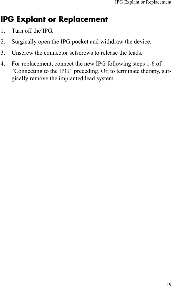 IPG Explant or Replacement19IPG Explant or Replacement1. Turn off the IPG.2. Surgically open the IPG pocket and withdraw the device.3. Unscrew the connector setscrews to release the leads. 4. For replacement, connect the new IPG following steps 1-6 of “Connecting to the IPG,” preceding. Or, to terminate therapy, sur-gically remove the implanted lead system.