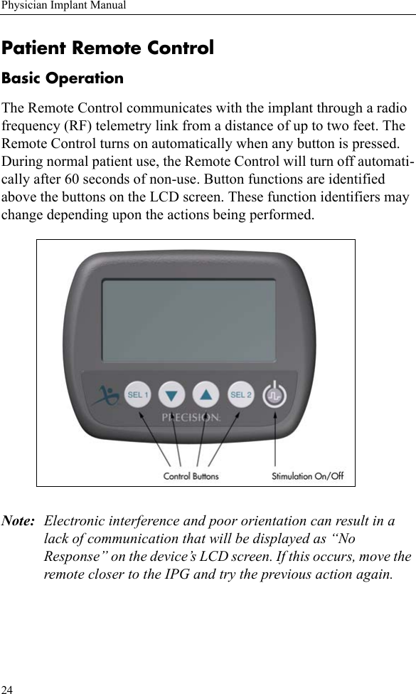 24Physician Implant ManualPatient Remote ControlBasic OperationThe Remote Control communicates with the implant through a radio frequency (RF) telemetry link from a distance of up to two feet. The Remote Control turns on automatically when any button is pressed. During normal patient use, the Remote Control will turn off automati-cally after 60 seconds of non-use. Button functions are identified above the buttons on the LCD screen. These function identifiers may change depending upon the actions being performed. Note: Electronic interference and poor orientation can result in a lack of communication that will be displayed as “No Response” on the device’s LCD screen. If this occurs, move the remote closer to the IPG and try the previous action again. 