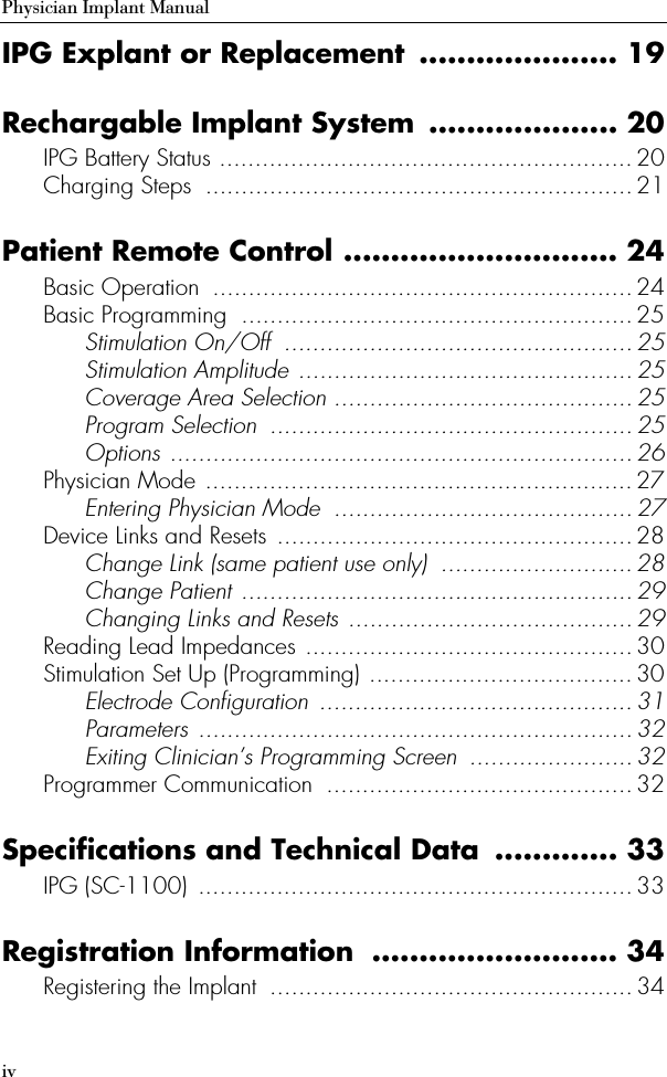 ivPhysician Implant ManualIPG Explant or Replacement ..................... 19Rechargable Implant System .................... 20IPG Battery Status ..........................................................20Charging Steps  ............................................................21Patient Remote Control ............................. 24Basic Operation  ...........................................................24Basic Programming  ....................................................... 25Stimulation On/Off  .................................................25Stimulation Amplitude ...............................................25Coverage Area Selection .......................................... 25Program Selection  ...................................................25Options .................................................................26Physician Mode ............................................................27Entering Physician Mode  .......................................... 27Device Links and Resets  ..................................................28Change Link (same patient use only)  ...........................28Change Patient .......................................................29Changing Links and Resets ........................................29Reading Lead Impedances ..............................................30Stimulation Set Up (Programming) .....................................30Electrode Configuration  ............................................ 31Parameters ............................................................. 32Exiting Clinician’s Programming Screen  .......................32Programmer Communication  ........................................... 32Specifications and Technical Data  ............. 33IPG (SC-1100)  ............................................................. 33Registration Information  .......................... 34Registering the Implant  ................................................... 34