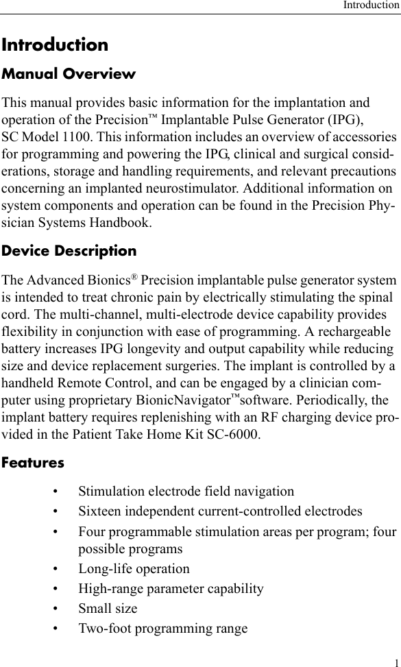Introduction1IntroductionManual OverviewThis manual provides basic information for the implantation and operation of the Precision™ Implantable Pulse Generator (IPG), SC Model 1100. This information includes an overview of accessories for programming and powering the IPG, clinical and surgical consid-erations, storage and handling requirements, and relevant precautions concerning an implanted neurostimulator. Additional information on system components and operation can be found in the Precision Phy-sician Systems Handbook.Device DescriptionThe Advanced Bionics® Precision implantable pulse generator system is intended to treat chronic pain by electrically stimulating the spinal cord. The multi-channel, multi-electrode device capability provides flexibility in conjunction with ease of programming. A rechargeable battery increases IPG longevity and output capability while reducing size and device replacement surgeries. The implant is controlled by a handheld Remote Control, and can be engaged by a clinician com-puter using proprietary BionicNavigator™software. Periodically, the implant battery requires replenishing with an RF charging device pro-vided in the Patient Take Home Kit SC-6000.Features • Stimulation electrode field navigation• Sixteen independent current-controlled electrodes• Four programmable stimulation areas per program; four possible programs• Long-life operation• High-range parameter capability•Small size• Two-foot programming range