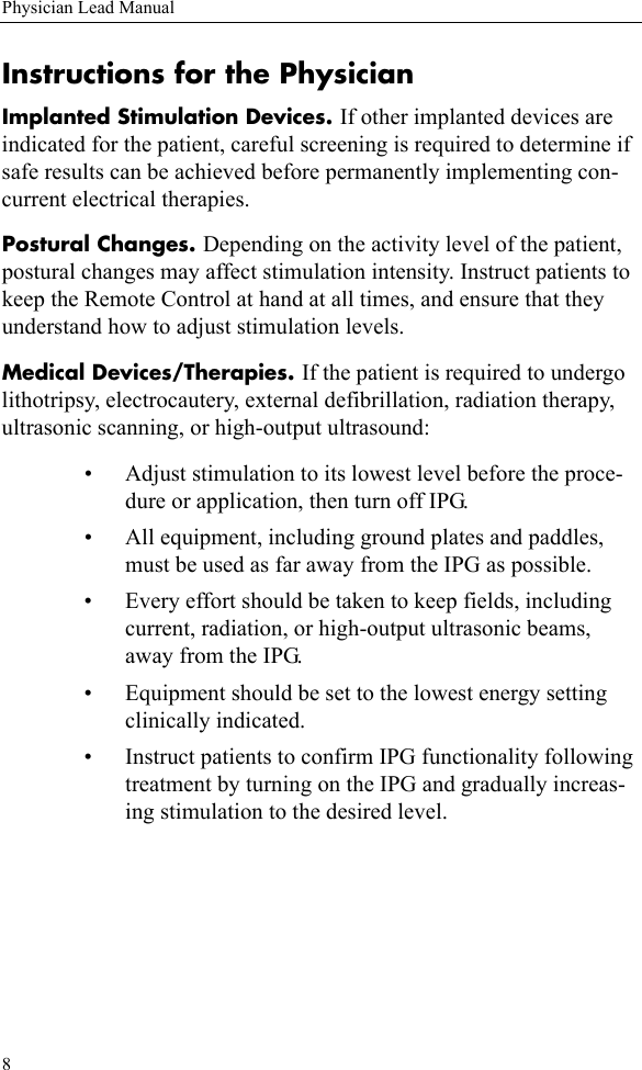 8Physician Lead ManualInstructions for the PhysicianImplanted Stimulation Devices. If other implanted devices are indicated for the patient, careful screening is required to determine if safe results can be achieved before permanently implementing con-current electrical therapies.Postural Changes. Depending on the activity level of the patient, postural changes may affect stimulation intensity. Instruct patients to keep the Remote Control at hand at all times, and ensure that they understand how to adjust stimulation levels.Medical Devices/Therapies. If the patient is required to undergo lithotripsy, electrocautery, external defibrillation, radiation therapy, ultrasonic scanning, or high-output ultrasound:• Adjust stimulation to its lowest level before the proce-dure or application, then turn off IPG.• All equipment, including ground plates and paddles, must be used as far away from the IPG as possible.• Every effort should be taken to keep fields, including current, radiation, or high-output ultrasonic beams, away from the IPG.• Equipment should be set to the lowest energy setting clinically indicated.• Instruct patients to confirm IPG functionality following treatment by turning on the IPG and gradually increas-ing stimulation to the desired level.